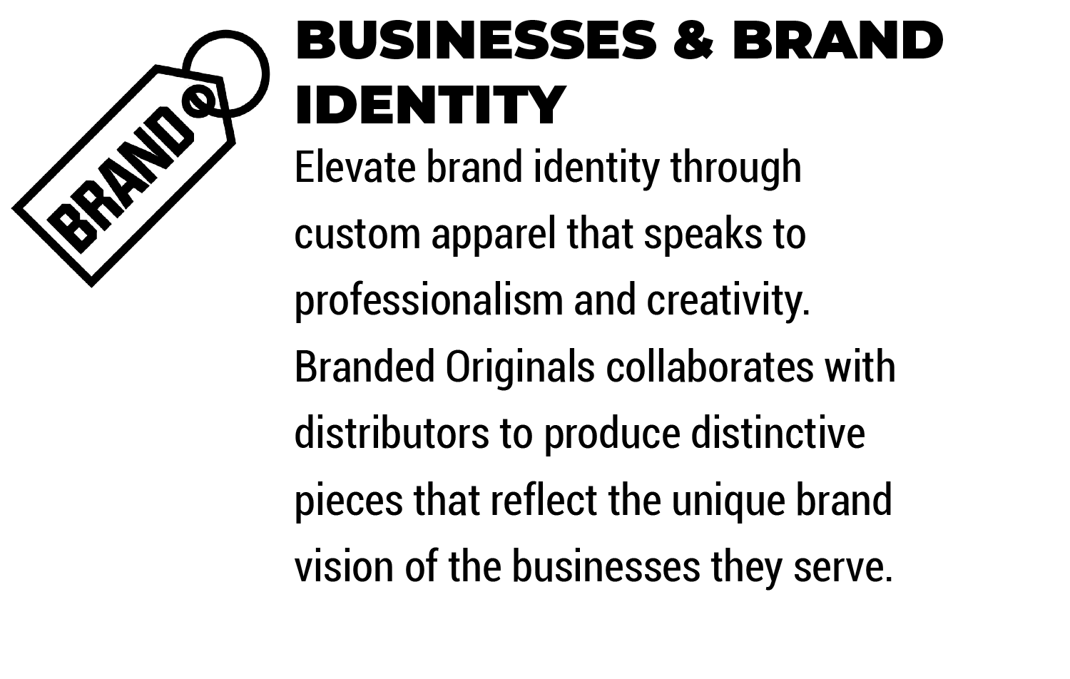 Businesses & Brand
Identity

Elevate brand identity through custom apparel that speaks to professionalism and creativity. Branded Originals collaborates with distributors to produce distinctive pieces that reflect the unique brand vision of the businesses they serve.

